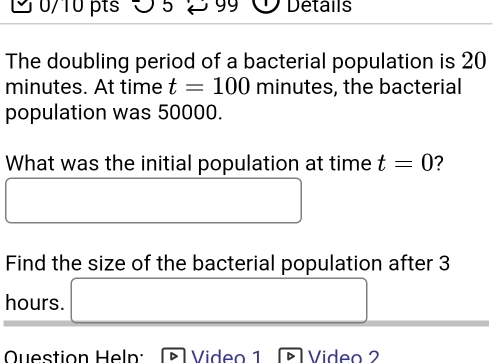 O5 99 Details 
The doubling period of a bacterial population is 20
minutes. At time t=100 minutes, the bacterial 
population was 50000. 
What was the initial population at time t=0 2 
□ 
□  
Find the size of the bacterial population after 3
hours. □ 
Question Heln: Video 1 Video 2