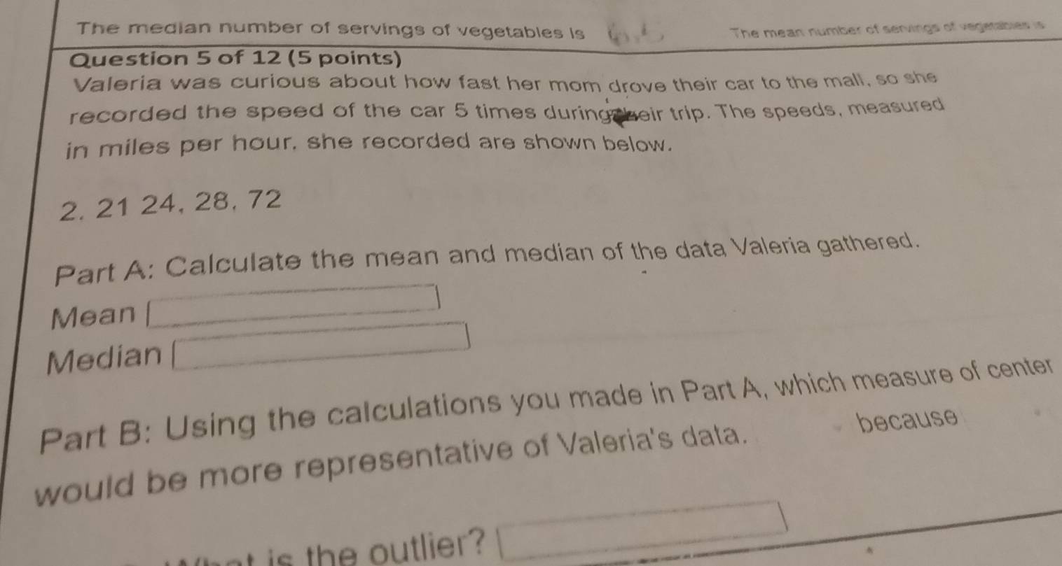 The median number of servings of vegetables is The mean number of servings of vegerabler is 
Question 5 of 12 (5 points) 
Valeria was curious about how fast her mom drove their car to the mall, so she 
recorded the speed of the car 5 times during beir trip. The speeds, measured 
in miles per hour, she recorded are shown below.
2. 21 24, 28, 72
Part A: Calculate the mean and median of the data Valeria gathered. 
Mean 
Median 
Part B: Using the calculations you made in Part A, which measure of center 
would be more representative of Valeria's data. 
because 
it is the outlier ?