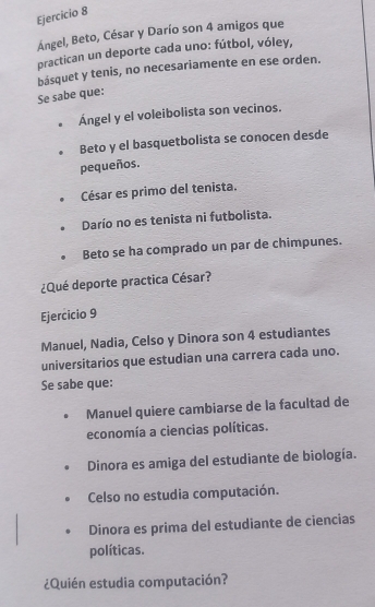 Ángel, Beto, César y Darío son 4 amigos que 
practican un deporte cada uno: fútbol, vóley, 
básquet y tenis, no necesariamente en ese orden. 
Se sabe que: 
Ángel y el voleibolista son vecinos. 
Beto y el basquetbolista se conocen desde 
pequeños. 
César es primo del tenista. 
Darío no es tenista ni futbolista. 
Beto se ha comprado un par de chimpunes. 
¿Qué deporte practica César? 
Ejercicio 9 
Manuel, Nadia, Celso y Dinora son 4 estudiantes 
universitarios que estudian una carrera cada uno. 
Se sabe que: 
Manuel quiere cambiarse de la facultad de 
economía a ciencias políticas. 
Dinora es amiga del estudiante de biología. 
Celso no estudia computación. 
Dinora es prima del estudiante de ciencias 
políticas. 
¿Quién estudia computación?