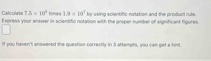 Calculate 7.5* 10^8 times 1.9* 10^7 by using scientific notation and the product rule. 
Express your answer in scientific notation with the proper number of significant figures. 
If you haven't answered the question correctly in 3 attempts, you can get a hint.