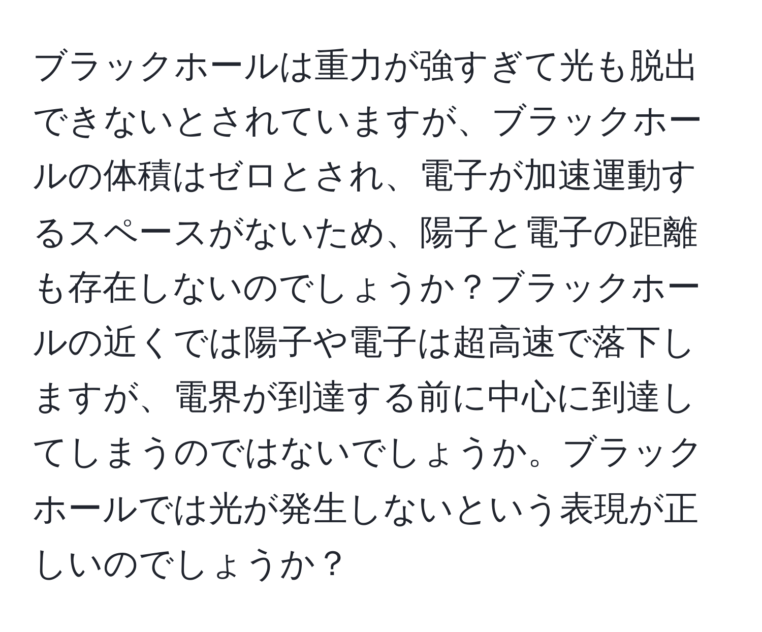 ブラックホールは重力が強すぎて光も脱出できないとされていますが、ブラックホールの体積はゼロとされ、電子が加速運動するスペースがないため、陽子と電子の距離も存在しないのでしょうか？ブラックホールの近くでは陽子や電子は超高速で落下しますが、電界が到達する前に中心に到達してしまうのではないでしょうか。ブラックホールでは光が発生しないという表現が正しいのでしょうか？