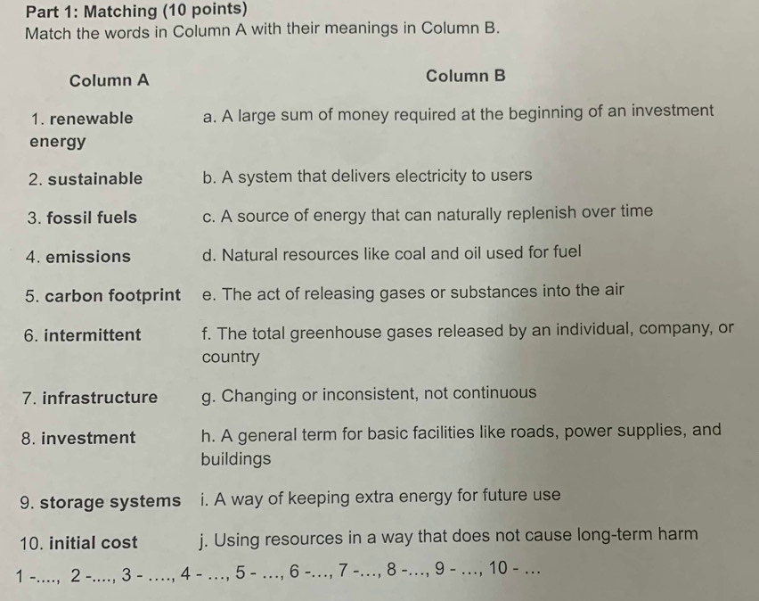 Matching (10 points)
Match the words in Column A with their meanings in Column B.
Column A Column B
1. renewable a. A large sum of money required at the beginning of an investment
energy
2. sustainable b. A system that delivers electricity to users
3. fossil fuels c. A source of energy that can naturally replenish over time
4. emissions d. Natural resources like coal and oil used for fuel
5. carbon footprint e. The act of releasing gases or substances into the air
6. intermittent f. The total greenhouse gases released by an individual, company, or
country
7. infrastructure g. Changing or inconsistent, not continuous
8. investment h. A general term for basic facilities like roads, power supplies, and
buildings
9. storage systems i. A way of keeping extra energy for future use
10. initial cost j. Using resources in a way that does not cause long-term harm
1 -...., 2 -...., 3 - …., 4 - …, 5 - …, 6 -., 7 -., 8 -.., 9 - …, 10 - ….