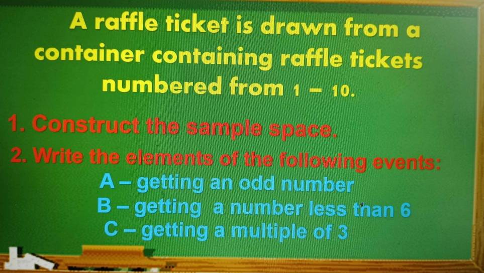 A raffle ticket is drawn from a 
container containing raffle tickets 
numbered from i-10. 
1. Construct the sample space. 
2. Write the elements of the following events: 
A - getting an odd number 
B - getting a number less than 6
C - getting a multiple of 3