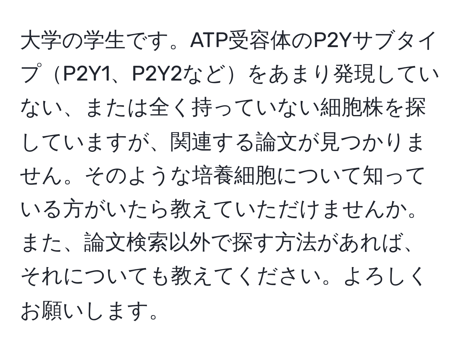 大学の学生です。ATP受容体のP2YサブタイプP2Y1、P2Y2などをあまり発現していない、または全く持っていない細胞株を探していますが、関連する論文が見つかりません。そのような培養細胞について知っている方がいたら教えていただけませんか。また、論文検索以外で探す方法があれば、それについても教えてください。よろしくお願いします。