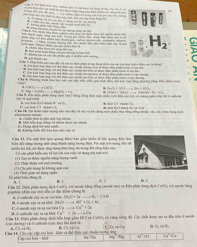 Pin điện hóa Zine carbon (Zn-C) * đã được sử dụng từ lâu. Pin Zn-C có
già
rẻ phù hợp cho các thiết bị tiêu thụ ít điện năng như điều khiến tivi, đồng hồ treo | A IF
tường, đèn pin, đồ chơi, ... Tuy nhiên, điện trở trong của loại pín này lớn, không
phù hợp cho các thiết bị như máy ảnh. Khi pin này hoạt động thì ::F
A. Zn đóng vai trò cực âm, C đóng vai trò cực đương
B. ở điện cực âm, anode xây ra quá trình khứ Zn.
C. không phát sinh dòng điện
D. dòng electron chuyên từ cực dương sang cực âm
Câu 6. Pin nhiên liệu được nghiên cứu rộng rãi nhâm thay thế nguồn nhiên liệu
hóa thạch ngày cảng cạn kiệt. Trong pin nhiên liệu, đòng điện được tạo ra đo
phản ứng oxi hóa nhiên liệu (hydrogen, carbon monooxide, methanol, ethanol,
propane,...) bằng oxygen không khí. Pin nhiên liệu phổ biên hiện nay là pin.H_2
hydrogen. Nhược điểm của pin nhiên liệu là
A. nhiên liệu được bổ sung liên tục.
B. thời gian hoạt động của pin không bị hạn chế.
C. không tạo ra các sản phẩm gây ô nhiễm môi trường.
D. giá thành cao.
Câu 7. Phát biểu nào sau đây về thứ tự điện phân trong dung dịch của các ion kim loại ở điện cực là đùng?
A. Ion kim loại ứng với thể điện cực chuẩn đương hơn sẽ được điện phân trước ở cực âm.
B. Ion kim loại ứng với thể điện cực chuẩn âm hơn sẽ được điện phân trước ở cực âm.
C. Ion kim loại ứng với thể điện cực chuẩn dương hơn sẽ được điện phân trước ở cực dương.
D. Ion kim loại ứng với thể điện cực chuẩn âm hơn sẽ được điện phần trước ở cực dương.
Câu 8. Phương trình hóa học nào sau đây biểu diễn quá trình điều chế kim loại bằng phương pháp điện phân nóng
cháy?
A. CaCl_2 to CaCl_2
B. Fe_2O_3+3COto 2Fe+3CO_2.
C. Mg+CuSO_4_  MgSO_4+Cu. D. 2NaCl+2H_2O 2NaOH+H_2+Cl_2
Câu 9. Khi điện phân dung dịch NaCl bằng dòng điện một chiều (với điện cực trơ, có màng ngăn xop)
xảy ra quá trình thì ở cathode
A. oxi hoá H_2O thành H° và O_2. B. khử CI^- thành Cl_2.
C. oxi hoá CI^- thành Cl_2. D. khử H_2O thành H_2 và e OH^-.
Câu 10. Dự đoán hiện tượng nào sau đây sẽ xảy ra khi dùng một chiếc thìa bằng đồng khuẩy vào cốc chứa dung dịch
aluminium nitrate.
A. Chiếc thìa bị phủ một lớp nhôm.
B. Một hỗn hợp đồng và nhôm được tạo thành.
C. Dung dịch trở nên xanh.
D. Không biến đổi hóa học nào xảy ra.
Câu 11. Pin mặt trời (pin quang điện) bao gồm nhiều tế bào quang điện là
biển đổi năng lượng ánh sáng thành năng lượng điện. Pin mặt trời mang đến rắ
nhiều lợi ích, nó được ứng dụng khá rộng rãi trong đời sống hiện nay.
Có các phát biểu sau về lợi ích của việc sử dụng pin mặt trời.
(1) Tạo ra được nguồn năng lượng xanh.
(2) Thân thiện với môi trường.
(3) Chi phí trang bị không quá cao.
(4) Thời gian sử dụng ngăn.
Số phát biểu đúng là C. 2. D. 4.
A. 1. B. 3.
Câu 12. Điện phân dung dịch CuSO₄ với anode bằng đồng (anode tan) và điện phân dung dịch CuSO_4 với anode bing
graphite (điện cực trơ) đều có đặc điểm chung là:
A. ở cathode xảy ra sự oxi hóa: 2H_2O+2e_  H_2+2OH^-
B. ở anode xây ra sự khử: 2H_2O_  4H^++O_2+4e.
C. ở anode xảy ra sự oxi hóa Cu Cu^(2+)+2e.
11
D. ở cathode xảy ra sự khử: Cu^(2+)+2e Cu.
Câu 13. Điện phân dung dịch hỗn hợp gồm HCl và CuSO_4 4 có cùng nồng độ. Các chất được tạo ra đầu tiên ở anode
(cực dương) và ở cathode (cực âm) lần lượt là:
A. Cl_2 và H_2. B. Cl_2 và Cu C. O_2 và C_11 D. O_2 và H_2.
Câu 14. Cho các cặp oxi hoá - khử và thể điện cực chuẩn tương ứng:
Cặp oxi hóa - khử Na^+/Na Mg^(2+)/Mg overline AI^(3+)/A1 overline Cu^(2+)/Cu