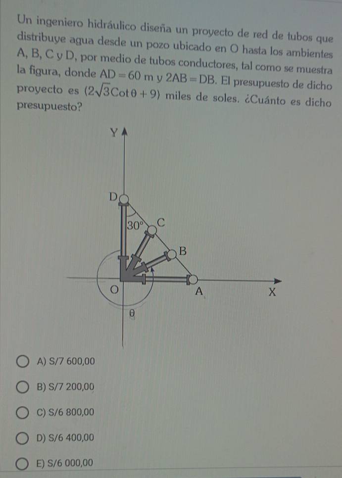 Un ingeniero hidráulico diseña un proyecto de red de tubos que
distribuye agua desde un pozo ubicado en O hasta los ambientes
A, B, C y D, por medio de tubos conductores, tal como se muestra
la figura, donde AD=60m V 2AB=DB. El presupuesto de dicho
proyecto es (2sqrt(3)Cotθ +9) miles de soles. ¿Cuánto es dicho
presupuesto?
B) S/7 200,00
C) S/6 800,00
D) S/6 400,00
E) S/6 000,00