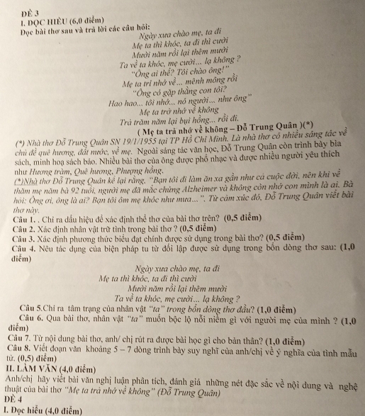 dè 3
I. ĐQC HIÈU (6,0 điễm)
Đọc bài thơ sau và trả lời các câu hỏi:
Ngày xưa chào mẹ, ta đi
Mẹ ta thì khóc, ta đi thì cười
Mười năm rồi lại thêm mười
Ta y t° ta khóc, mẹ cười... lạ không ?
'Ông ai thể? Tôi chào ông!''
Mẹ ta tri nhớ về... mênh mông rồi
''Ông có gặp thẳng con tô''
Hao hao... tôi nhớ..., nó người... như ông'
Mẹ ta trở nhớ về không
Trả trăm năm lại bụi hồng... rồi đi.
( Mẹ ta trả nhớ về không - Đỗ Trung Quân )(*)
(*) Nhà thơ Đỗ Trung Quân SN 19/1/1955 tại TP Hồ Chi Minh. Là nhà thơ có nhiều sáng tác về
chủ đề quê hương, đất nước, vc^(frac 5)7 Mẹ. Ngoài sáng tác văn học, Đỗ Trung Quân còn trình bảy bìa
sách, minh hoạ sách báo. Nhiều bài thơ của ông được phổ nhạc và được nhiều người yêu thích
như Hương tràm, Quê hương, Phượng hồng,
(*)Nhà thơ Đỗ Trung Quân kể lại rằng, 'Bạn tôi đi làm ăn xa gần như cá cuộc đời, nên khi về
thăm mẹ năm bà 92 tuổi, người mẹ đã mắc chứng Alzheimer và không côn nhớ con mình là ai. Bà
hỏi: Ông ơi, ông là ai? Bạn tôi ôm mẹ khóc như mưa... ''. Từ cảm xúc đó, Đỗ Trung Quân viết bài
thơ này.
Câu 1. . Chỉ ra đầu hiệu để xác định thể thơ của bài thơ trên? (0,5 điểm)
Câu 2. Xác định nhân vật trữ tình trong bài thơ ? (0,5 điểm)
Câu 3. Xác định phương thức biểu đạt chính được sử dụng trong bài thơ? (0,5 điểm)
Câu 4. Nêu tác dụng của biện pháp tu từ đổi lập được sử dụng trong bốn dòng thơ sau: (1,0
điễm)
Ngày xưa chào mẹ, ta đi
Mẹ ta thì khóc, ta đi thì cười
Mười năm rồi lại thêm mười
Ta về ta khóc, mẹ cười ... lạ không ?
Câu 5.Chi ra tâm trạng của nhân vật “ta” trong bốn đòng thơ đầu? (1,0 điễm)
Câu 6. Qua bài thơ, nhân vật “ta” muốn bộc lộ nỗi niềm gì với người mẹ của mình ? (1,0
điễm)
Câu 7. Từ nội dung bài thơ, anh/ chị rút ra được bài học gì cho bản thân? (1,0 điểm)
Câu 8. Viết đoạn văn khoảng 5 - 7 dòng trình bày suy nghĩ của anh/chị về ý nghĩa của tình mẫu
từ, (0,5) điểm)
II. LÀM VăN (4,0 điểm)
Anh/chị hãy viết bài văn nghị luận phân tích, đánh giá những nét đặc sắc về nội dung và nghệ
thuật của bài thơ “Mẹ ta trà nhớ về không” (Đỗ Trung Quân)
DE 4
I. Đọc hiểu (4,0 điểm)