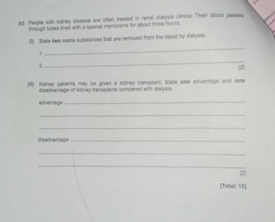 People with kidney disease are often treated in renal dialysis clinics. Their blood passes 
through tubes lined with a special membrane for about three hours. 
(1) State two waste substances that are removed from the blood by dialysis. 
1 
_ 
2 
_ 
[2] 
(ii) Kidney patients may be given a kidney transplant. State one advantage and one 
disadvantage of kidney transplants compared with dialysis. 
advantage 
_ 
_ 
_ 
disadvantage_ 
_ 
_ 
[2] 
[Total: 15]