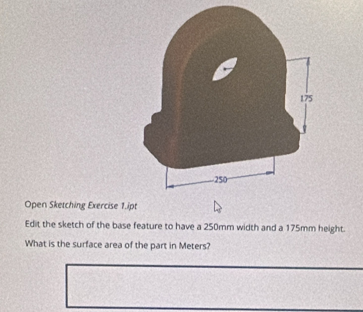 Open Sketching Exercise 1.ip 
Edit the sketch of the base feature to have a 250mm width and a 175mm height. 
What is the surface area of the part in Meters?