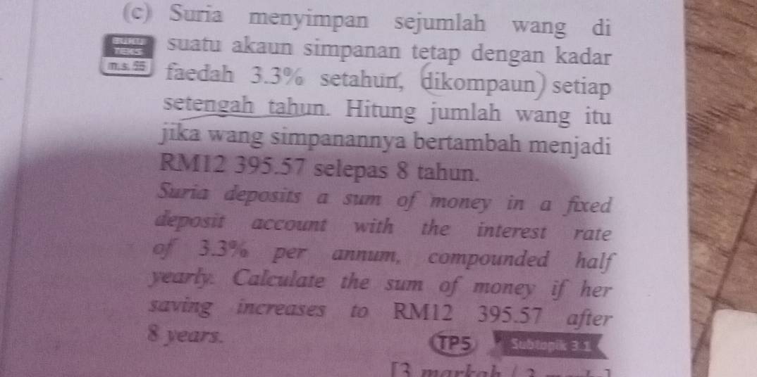 Suria menyimpan sejumlah wang di 
as suatu akaun simpanan tętap dengan kadar
m5.5 faedah 3.3% setahun, dikompaun) setiap 
setengah tahun. Hitung jumlah wang itu 
jika wang simpanannya bertambah menjadi
RM12 395.57 selepas 8 tahun. 
Suria deposits a sum of money in a fixed 
deposit account with the interest rate 
of 3.3% per annum, compounded half 
yearly. Calculate the sum of money if her 
saving increases to RM12 395.57 after
8 years. TP5 Subtopik 3.1 
[3 markah /