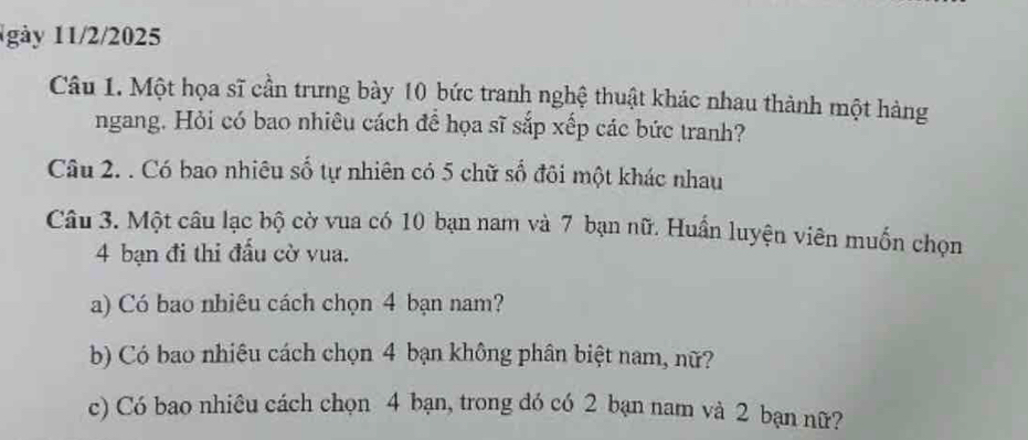 1gày 11/2/2025 
Câu 1. Một họa sĩ cần trưng bày 10 bức tranh nghệ thuật khác nhau thành một hàng 
ngang. Hỏi có bao nhiêu cách để họa sĩ sắp xếp các bức tranh? 
Câu 2. . Có bao nhiêu số tự nhiên có 5 chữ số đôi một khác nhau 
Câu 3. Một câu lạc bộ cờ vua có 10 bạn nam và 7 bạn nữ. Huấn luyện viên muốn chọn
4 bạn đi thi đấu cờ vua. 
a) Có bao nhiêu cách chọn 4 bạn nam? 
b) Có bao nhiêu cách chọn 4 bạn không phân biệt nam, nữ? 
c) Có bao nhiêu cách chọn 4 bạn, trong đó có 2 bạn nam và 2 bạn nữ?