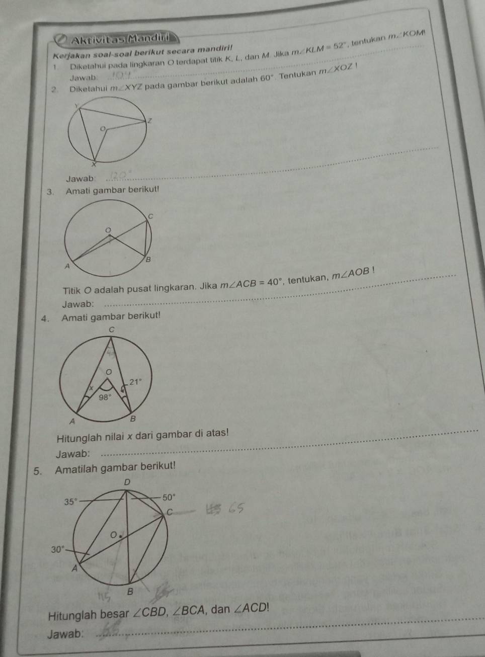 Aktivitas Mandiri
Kerjakan soal-soal berikut secara mandiri!
1. Diketahui pada lingkaran O terdapat titik K, L, dan M. Jika m∠ KLM=52° tentukan m∠ KOM
'
Jawab
2. Diketahui m∠ XYZ pada gambar berikut adalah 60° Tentukan m∠ XOZ
Jawab
_
3. Amati gambar berikut!
Titik O adalah pusat lingkaran. Jika m∠ ACB=40° , tentukan, m∠ AOB!
Jawab:
4. Amati gambar berikut!
_
_
_
Hitunglah nilai x dari gambar di atas!
Jawab:
5. Amatilah gambar berikut!
_
Hitunglah besar ∠ CBD,∠ BCA , dan ∠ ACD!
Jawab:
_
_
_