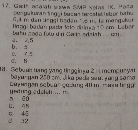 Galih adalah siswa SMP kelas IX. Pada
pengukuran tinggi badan tercatat lebar bahu
0,4 m dan tinggi badan 1,6 m. la mengukur
tinggi badan pada foto dirinya 10 cm. Lebar
bahu pada foto diri Galih adalah ... cm.
a.⩽ 2,5
b. 5
c. 7,5
d. 8
18. Sebuah tiang yang tingginya 2 m mempunyai
bayangan 250 cm. Jika pada saat yang sama
bayangan sebuah gedung 40 m, maka tinggi
gedung adalah ... m.
a. 50
b. 48
c. 45
d. 32