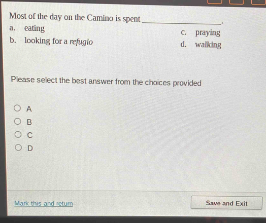 Most of the day on the Camino is spent_ .
a. eating c. praying
b. looking for a refugio d. walking
Please select the best answer from the choices provided
A
B
C
D
Mark this and return Save and Exit