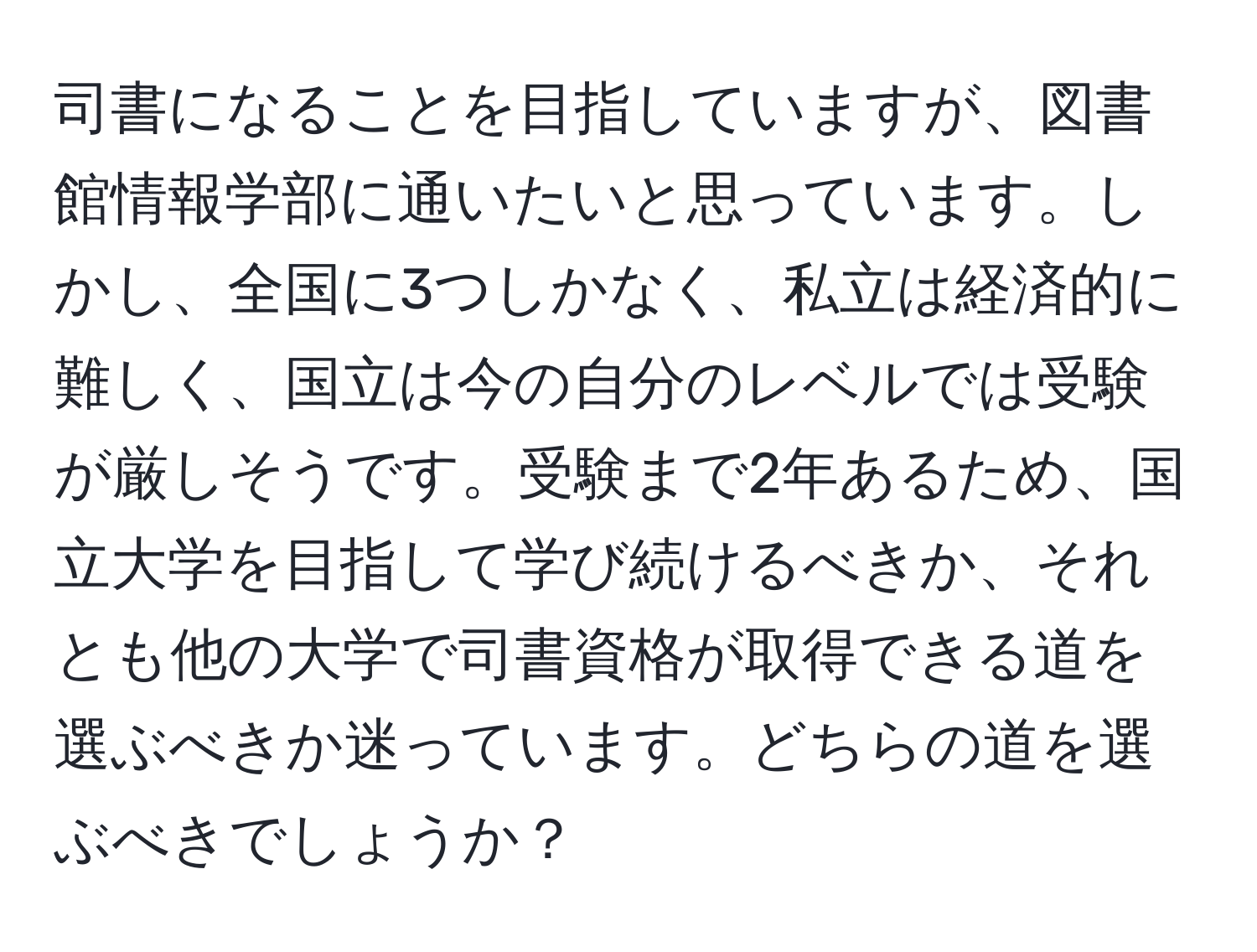 司書になることを目指していますが、図書館情報学部に通いたいと思っています。しかし、全国に3つしかなく、私立は経済的に難しく、国立は今の自分のレベルでは受験が厳しそうです。受験まで2年あるため、国立大学を目指して学び続けるべきか、それとも他の大学で司書資格が取得できる道を選ぶべきか迷っています。どちらの道を選ぶべきでしょうか？