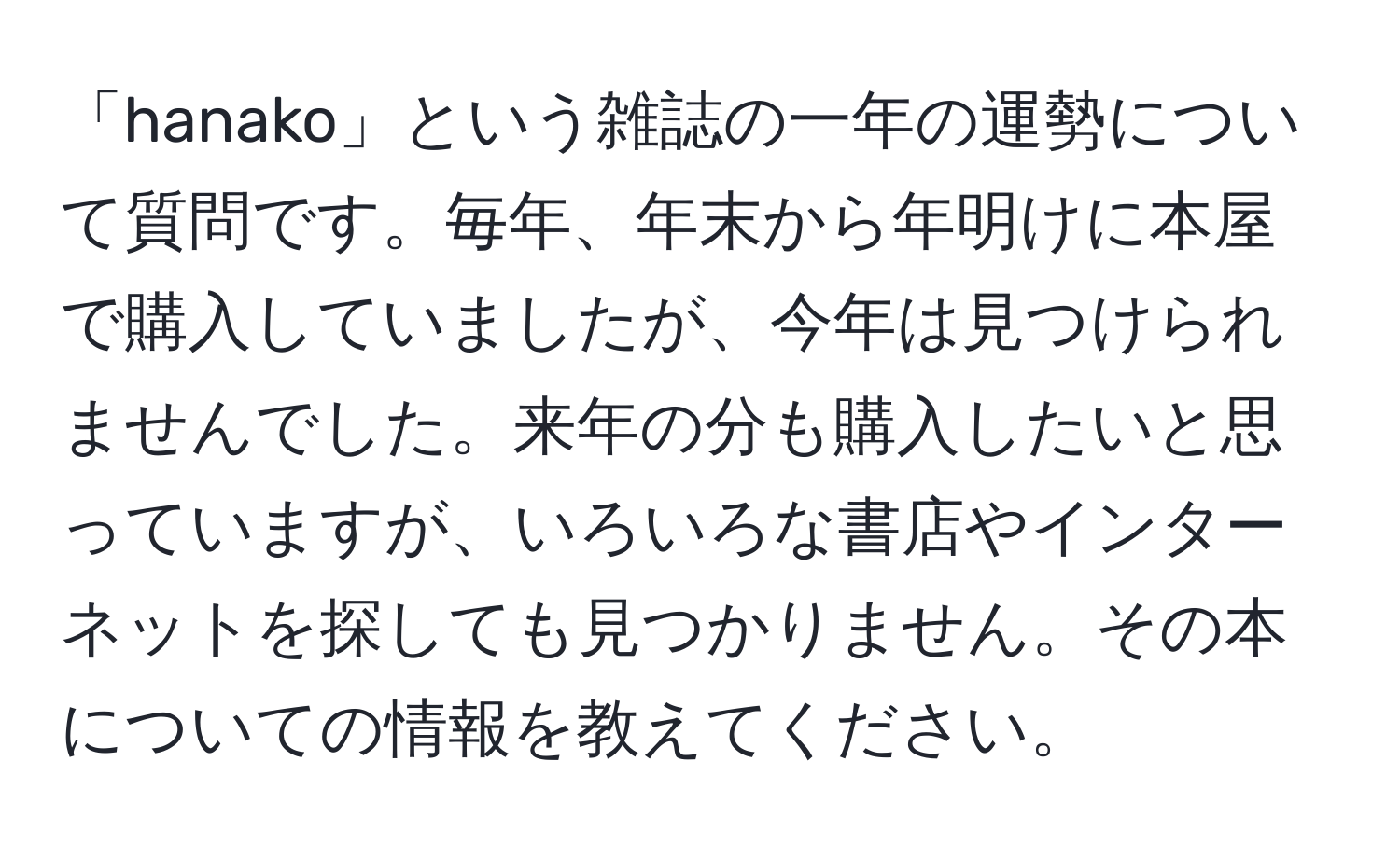 「hanako」という雑誌の一年の運勢について質問です。毎年、年末から年明けに本屋で購入していましたが、今年は見つけられませんでした。来年の分も購入したいと思っていますが、いろいろな書店やインターネットを探しても見つかりません。その本についての情報を教えてください。