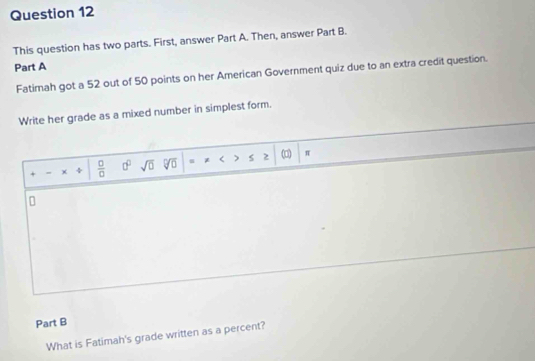 This question has two parts. First, answer Part A. Then, answer Part B. 
Part A 
Fatimah got a 52 out of 50 points on her American Government quiz due to an extra credit question. 
Write her grade as a mixed number in simplest form. 
> 
= χ ÷  □ /□   0° sqrt(0) sqrt[□](□ ) u * < s 2 (□) 
π 
Part B 
What is Fatimah's grade written as a percent?