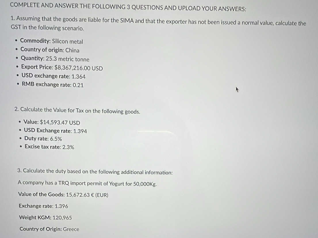 COMPLETE AND ANSWER THE FOLLOWING 3 QUESTIONS AND UPLOAD YOUR ANSWERS: 
1. Assuming that the goods are liable for the SIMA and that the exporter has not been issued a normal value, calculate the 
GST in the following scenario. 
Commodity: Silicon metal 
Country of origin: China 
Quantity: 25.3 metric tonne 
Export Price: $8,367,216.00 USD
USD exchange rate: 1.364
RMB exchange rate: 0.21
2. Calculate the Value for Tax on the following goods. 
Value: $14,593.47 USD
USD Exchange rate: 1.394
Duty rate: 6.5%
Excise tax rate: 2.3%
3. Calculate the duty based on the following additional information: 
A company has a TRQ import permit of Yogurt for 50,000Kg. 
Value of the Goods: 15,672.63 € (EUR) 
Exchange rate: 1.396
Weight KGM : 120,965
Country of Origin: Greece