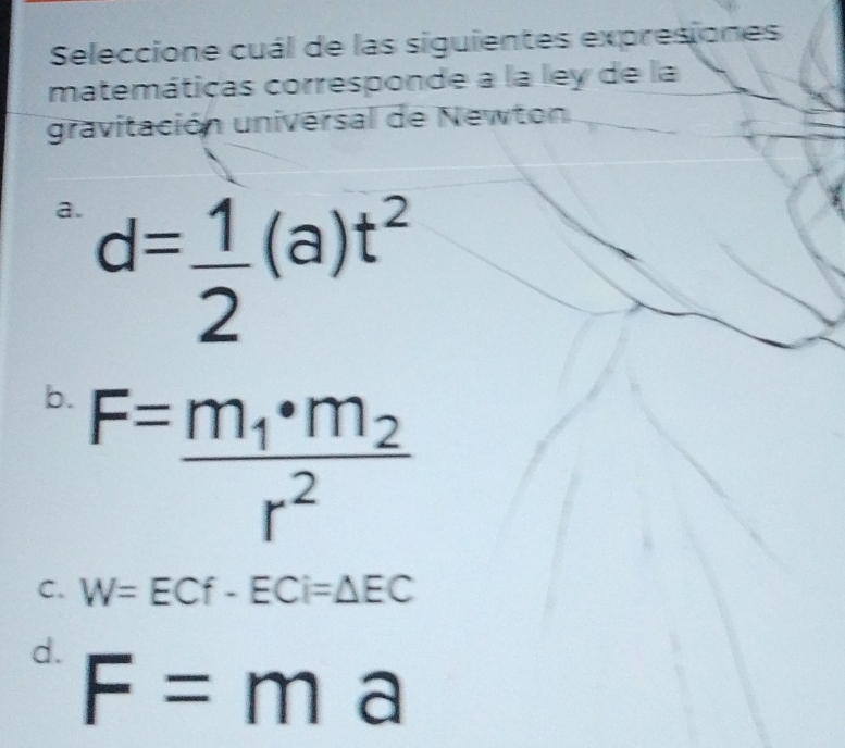 Seleccione cuál de las siguientes expresiones
matemáticas corresponde a la ley de la
gravitación universal de Newton
a. d= 1/2 (a)t^2
b. F=frac m_1· m_2r^2
C. W=ECf-ECi=△ EC
d. F=ma