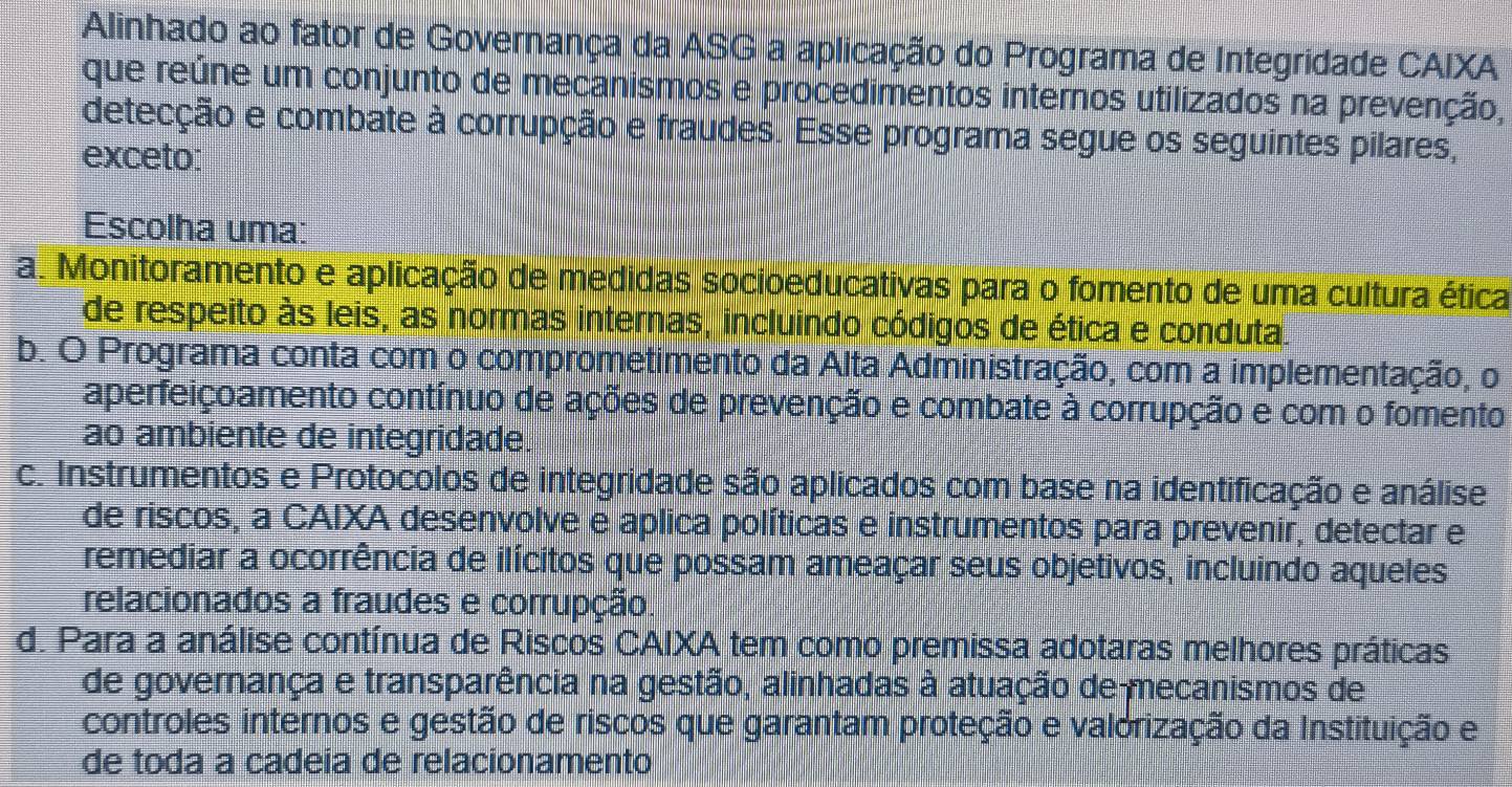 Alinhado ao fator de Governança da ASG a aplicação do Programa de Integridade CAIXA
que reúne um conjunto de mecanismos e procedimentos internos utilizados na prevenção,
detecção e combate à corrupção e fraudes. Esse programa segue os seguintes pilares,
exceto:
Escolha uma:
a. Monitoramento e aplicação de medidas socioeducativas para o fomento de uma cultura ética
de respeito às leis, as normas internas, incluindo códigos de ética e conduta.
b. O Programa conta com o comprometimento da Alta Administração, com a implementação, o
aperfeiçoamento contínuo de ações de prevenção e combate à corrupção e com o fomento
ao ambiente de integridade.
c. Instrumentos e Protocolos de integridade são aplicados com base na identificação e análise
de riscos, a CAIXA desenvolve e aplica políticas e instrumentos para prevenir, detectar e
remediar a ocorrência de ilícitos que possam ameaçar seus objetivos, incluindo aqueles
relacionados a fraudes e corrupção
d. Para a análise contínua de Riscos CAIXA tem como premissa adotaras melhores práticas
de governança e transparência na gestão, alinhadas à atuação de mecanismos de
controles internos e gestão de riscos que garantam proteção e valorização da Instituição e
de toda a cadeia de relacionamento