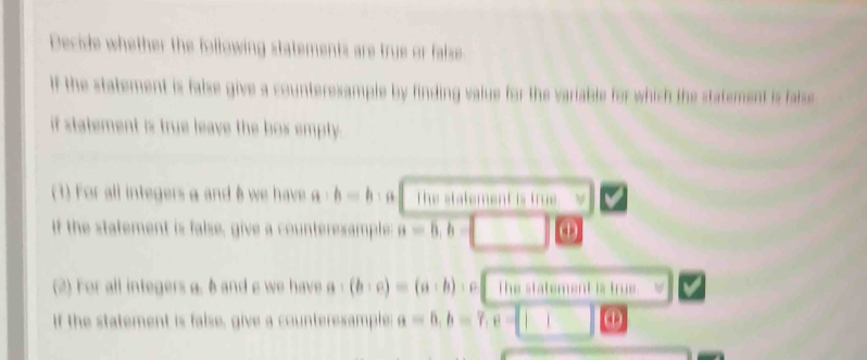 Decide whether the following statements are true or false. 
If the statement is false give a counteresample by finding value for the variable for which the statement is false 
if statement is true leave the box empty . 
(1) For all integersα and B we have a:b=b , The statement is true. 
If the statement is false, give a counterexample: a=6, b=
(2) For all integers a. 6 and e we have a:(b:c)=(a:b)  β The statement is true 
if the statement is false, give a counterexample: a=6, b=7, c= ω