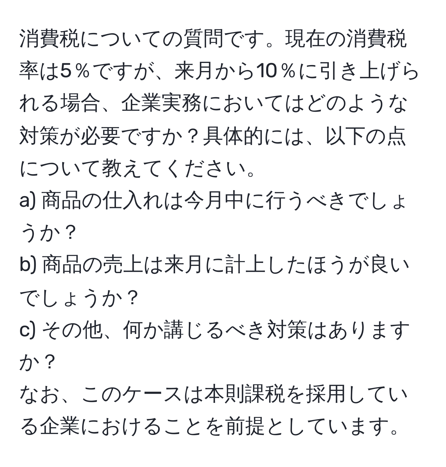 消費税についての質問です。現在の消費税率は5％ですが、来月から10％に引き上げられる場合、企業実務においてはどのような対策が必要ですか？具体的には、以下の点について教えてください。  
a) 商品の仕入れは今月中に行うべきでしょうか？  
b) 商品の売上は来月に計上したほうが良いでしょうか？  
c) その他、何か講じるべき対策はありますか？  
なお、このケースは本則課税を採用している企業におけることを前提としています。