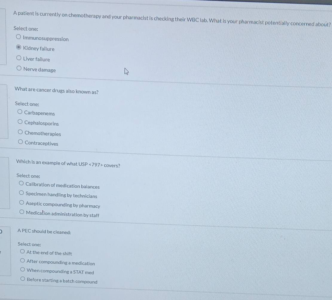 A patient is currently on chemotherapy and your pharmacist is checking their WBC lab. What is your pharmacist potentially concerned about?
Select one:
Immunosuppression
Kidney failure
Liver failure
Nerve damage
What are cancer drugs also known as?
Select one:
Carbapenems
Cephalosporins
Chemotherapies
Contraceptives
Which is an example of what USP<797> covers?
Select one:
Calibration of medication balances
Specimen handling by technicians
Aseptic compounding by pharmacy
Medication administration by staff
A PEC should be cleaned:
Select one:
At the end of the shift
After compounding a medication
When compounding a STAT med
Before starting a batch compound