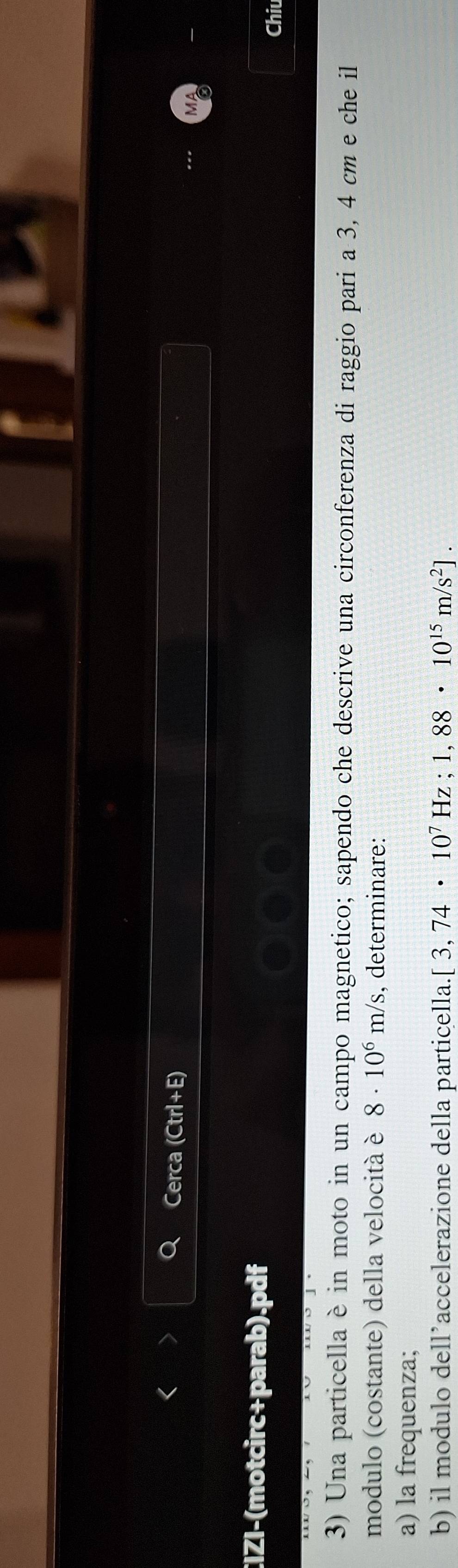 Cerca (Ctrl+E) 
CIZI-(motcirc+parab).pdf 
Chiu 
3) Una particella è in moto in un campo magnetico; sapendo che descrive una circonferenza di raggio pari a 3, 4 cm e che il 
modulo (costante) della velocitá è 8· 10^6m/s , determinare: 
a) la frequenza; 
b) il modulo dell’accelerazione della particella. [3,74· 10^7Hz; 1,88· 10^(15)m/s^2].