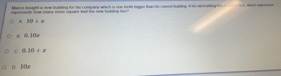 Marco bought a new building for his company which is one tenth bigger than his current building. If his old building has x square leet, which expression
represents how many more square feet the new building has?
A. 10+x
B 0.10x
C. 0.10+x
D. 10x