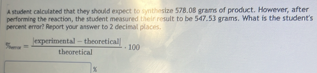 A student calculated that they should expect to synthesize 578.08 grams of product. However, after 
performing the reaction, the student measured their result to be 547.53 grams. What is the student's 
percent error? Report your answer to 2 decimal places.
% _oeror= (|experimental-theoretical|)/theoretical · 100
%