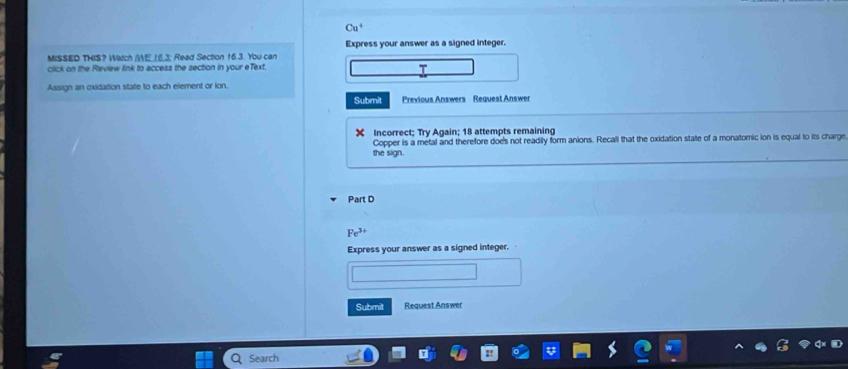 Cu^+ 
Express your answer as a signed integer. 
MISSED THIS? Watch /WE. 16.3; Read Section 16.3. You can 
click on the Review link to access the section in your eText. 
Assign an oxidation state to each element or ion. 
Submit Previous Answers Request Answer 
Incorrect; Try Again; 18 attempts remaining 
Copper is a metal and therefore doe's not readily form anions. Recall that the oxidation state of a monatomic ion is equal to its charge 
the sign. 
Part D
Fe^(3+)
Express your answer as a signed integer. 
Submit Request Answer 
Search