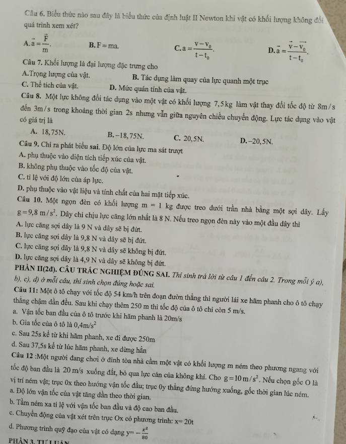 Biểu thức nào sau đây là biểu thức của định luật II Newton khi vật có khổi lượng không đổi
quá trình xem xét?
A. vector a=frac vector Fm. B. F=ma. C. a=frac V-V_0t-t_0. D. vector a=frac vector v-vector v_0t-t_0.
Câu 7. Khối lượng là đại lượng đặc trưng cho
ATrọng lượng của vật. B. Tác dụng làm quay của lực quanh một trục
C. Thể tích của vật. D. Mức quán tính của vật.
Câu 8. Một lực không đổi tác dụng vào một vật có khối lượng 7,5kg làm vật thay đổi tốc độ từ 8m/s
đến 3m/s trong khoảng thời gian 2s nhưng vẫn giữa nguyên chiều chuyển động. Lực tác dụng vào vật
có giá trị là
A. 18,75N. B. -18, 75N. C. 20,5N. D. -20, 5N.
Câu 9. Chỉ ra phát biểu sai. Độ lớn của lực ma sát trượt
A. phụ thuộc vào diện tích tiếp xúc của vật.
B. không phụ thuộc vào tốc độ của vật.
C. ti lệ với độ lớn của áp lực.
D. phụ thuộc vào vật liệu và tính chất của hai mặt tiếp xúc.
Câu 10. Một ngọn đèn có khối lượng m=1kg : được treo dưới trần nhà bằng một sợi dây. Lấy
g=9,8m/s^2. Dây chỉ chịu lực căng lớn nhất là 8 N. Nếu treo ngọn đèn này vào một đầu dây thì
A. lực căng sợi dây là 9 N và dây sẽ bị đứt.
B. lực căng sợi dây là 9,8 N và dây sẽ bị đứt.
C. lực căng sợi dây là 9,8 N và dây sẽ không bị đứt.
D. lực căng sợi dây là 4,9 N và dây sẽ không bị đứt.
PHẢN II(2đ). CÂU TRÁC NGHIỆM ĐÚNG SAI. Thí sinh trả lời từ câu 1 đến câu 2. Trong mỗi ý a),
b), c), d) ở mỗi câu, thí sinh chọn đúng hoặc sai,
Câu 11: Một ô tô chạy với tốc độ 54 km/h trên đoạn đườn thẳng thì người lái xe hãm phanh cho ô tô chạy
thẳng chậm dần đều. Sau khi chạy thêm 250 m thì tốc độ của ô tô chỉ còn 5 m/s.
a. Vận tốc ban đầu của ô tô trước khi hãm phanh là 20m/s
b. Gia tốc của ô tô là 0,4m/s^2
c. Sau 25s kể từ khi hãm phanh, xe đi được 250m
d. Sau 37,5s kể từ lúc hãm phanh, xe dừng hẳn
Câu 12 :Một người đang chơi ở đinh tòa nhà cầm một vật có khối lượng m ném theo phương ngang với
tốc độ ban đầu là 20 m/s xuống đất, bỏ qua lực cản của không khí. Cho g=10m/s^2. Nếu chọn gốc O là
vị trí ném vật; trục 0x theo hướng vận tốc đầu; trục 0y thẳng đứng hướng xuống, gốc thời gian lúc ném.
a. Độ lớn vận tốc của vật tăng dần theo thời gian.
b. Tầm ném xa ti lệ với vận tốc ban đầu và độ cao ban đầu,
c. Chuyển động của vật xét trên trục Ox có phương trình: x=20t
d. Phương trình quỹ đạo của vật có dạng y=- x^2/80 
Phản 3 thí i hán