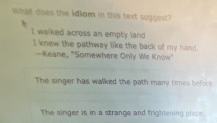 What does the idiom in this text suggest?
I walked across an empty land
I knew the pathway like the back of my hand.
—Keane, "Somewhere Only We Know"
The singer has walked the path many times before.
The singer is in a strange and frightening place.