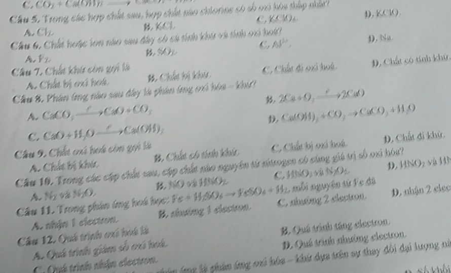Cầu 5. Trong các hợp chất sau, hợp chất nào chiorine có số oxi hóa thấp nhất
,KCM)
D. KClC
A. Ch KOl
Cầu 6. Chất hoặc ton nào sau đây có cả tính khú và tính ori hoi?
C AS^(10),
A D), Nu.
SON
Câu 7. Chất khứ còn gọi là C, Chất đi oại hoá. D. Chất có tính khử.
A. Chất bị oxi hoá B. Chất bị khú
Cầu &. Phân (mg nào sau đây là phân (mg cró hòa - khí
2Ca+O_2to 2CaO
A CaCO_3xrightarrow C* CaO+CO_3
Ca(OH)_2+CO_2to CaCO_3+H_2O
C. CaO+H,O_ ,Ca(OH)_2 D. Chất đi khử,
Câu 9. Chất oxi hoá còn gọi là
A. Chất bị khúc B. Chất có tính khíc C. Chất bị oxi hoá.
Cầu 10. Trong các cập chất sau, cập chất nào nguyên từ sitrogen có cùng giá trị số oxi hóa?
A. Ng và NgO. B. NO vá HNO2 C HNO_3to _2O_4 D. HNO
a11
mbi nguyên tứ Fe đã
Câu 11. Trong phản ứng hoá học: Fe+H_2SO_6to FeSO_4+H_2 C nhưông 2 electron. D. nhận 2 elcc
A. nhận 1 electron. B. shưởng 1 electron.
Câu 12. Quá trình oxi hoá là
A. Quá trình giám số oxi hoá B. Quá trình táng electron.
D. Quá trình nhường electron
ng à phân ứng ori hóa - khứ dựa trên sự thay đổi đại lượng ni
C. Cú trình nhận electron.
Số khối
