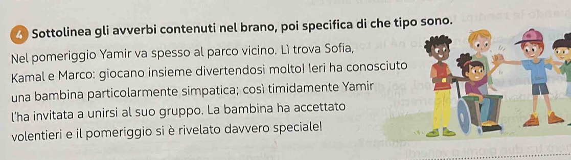 Sottolinea gli avverbi contenuti nel brano, poi specifica di che tipo sono. 
Nel pomeriggio Yamir va spesso al parco vicino. Lì trova Sofia, 
Kamal e Marco: giocano insieme divertendosi molto! Ieri ha conosciuto 
una bambina particolarmente simpatica; così timidamente Yamin 
l’ha invitata a unirsi al suo gruppo. La bambina ha accettato 
volentieri e il pomeriggio si è rivelato davvero speciale!