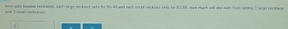 Ame setls beaded neckianes. Each large necklace selts for $5,40 and each sntall neckiace selts fo $3,60. How much will she eam from seling 2 large necklace 
and 5 small necd a r