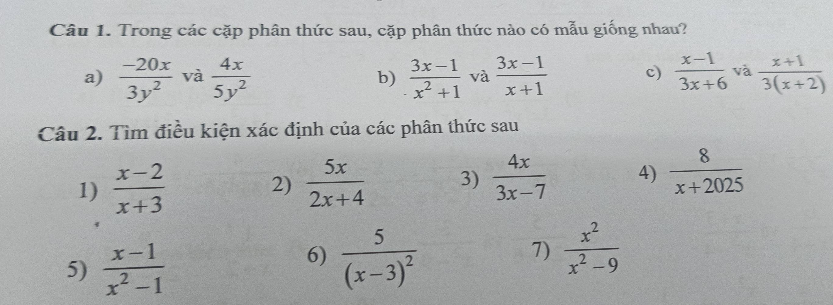 Trong các cặp phân thức sau, cặp phân thức nào có mẫu giống nhau? 
a)  (-20x)/3y^2  và  4x/5y^2  b)  (3x-1)/x^2+1  và  (3x-1)/x+1   (x+1)/3(x+2) 
c)  (x-1)/3x+6  và 
Câu 2. Tìm điều kiện xác định của các phân thức sau 
1)  (x-2)/x+3 
2)  5x/2x+4  3)  4x/3x-7  4)  8/x+2025 
5)  (x-1)/x^2-1 
6) frac 5(x-3)^2
7)  x^2/x^2-9 