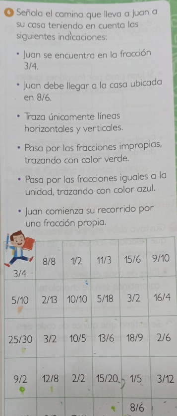 Señala el camino que lleva a Juan a
su casa teniendo en cuenta las 
siguientes indicaciones:
Juan se encuentra en la fracción
3/4.
Juan debe llegar a la casa ubicada
en 8/6.
Traza únicamente líneas
horizontales y verticales.
Pasa por las fracciones impropias,
trazando con color verde.
Pasa por las fracciones iguales a la
unidad, trazando con color azul.
Juan comienza su recorrido por
una fracción propia.
0
4
26
12
8/6