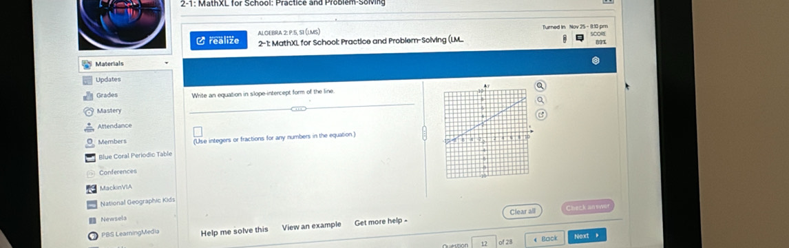 2-1: MathXL for School: Practice and Problem-Solving 
ALGEBRA 2: P.5, SI (LMS) Turned In Nov 25 - 8:10 pm 
Crealize 2-1: MathXL for School: Practice and Problem-Solving (LM 89% 
Materials 
Updates 
Grades Write an equation in slope-intercept form of the line. 
Mastery 
_ 
Attendance 
Members (Use integers or fractions for any numbers in the equation.) 
Blue Coral Periodic Table 
Conferences 
MackinVIA 
National Geographic Kids 
Clear all Check an swus 
Newsela 
PBS LeamingMedia Help me solve this View an example Get more help - 
12 of 28 《 Back Next