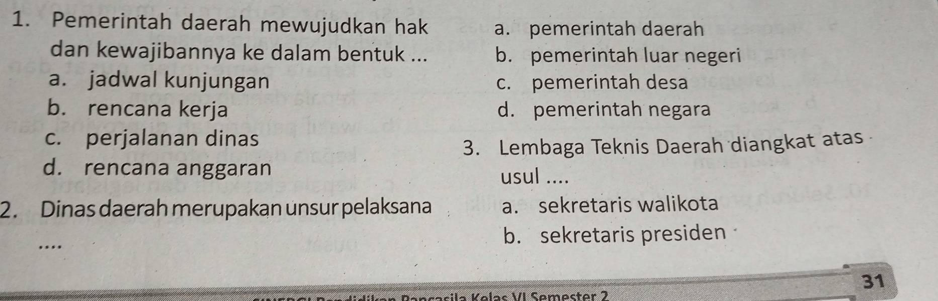 Pemerintah daerah mewujudkan hak
a. pemerintah daerah
dan kewajibannya ke dalam bentuk ... b. pemerintah luar negeri
a. jadwal kunjungan c. pemerintah desa
b. rencana kerja d. pemerintah negara
c. perjalanan dinas
3. Lembaga Teknis Daerah diangkat atas
d. rencana anggaran usul ....
2. Dinas daerah merupakan unsur pelaksana a. sekretaris walikota
.... b. sekretaris presiden
31
sila Kelas VI Semester 2