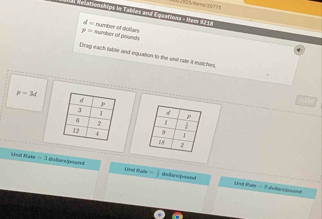 ie/2925/items/20775
Unal Relationships in Tables and Equations - Item 9218
d= number of dollars
p= number of pounds
Drag each table and equation to the unit rate it matches.
p=3d
CLEAR
 
Unit Rate =3 dollars/pound Rate = 1/3 
Unit
dollars/pound Unit Rate =9 dollars/pound