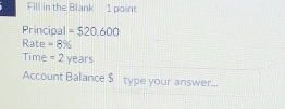 Fill in the Blank 1 point 
Principal =$20.600
Rate =8%
Time =2years
Account Balance $ type your answer...