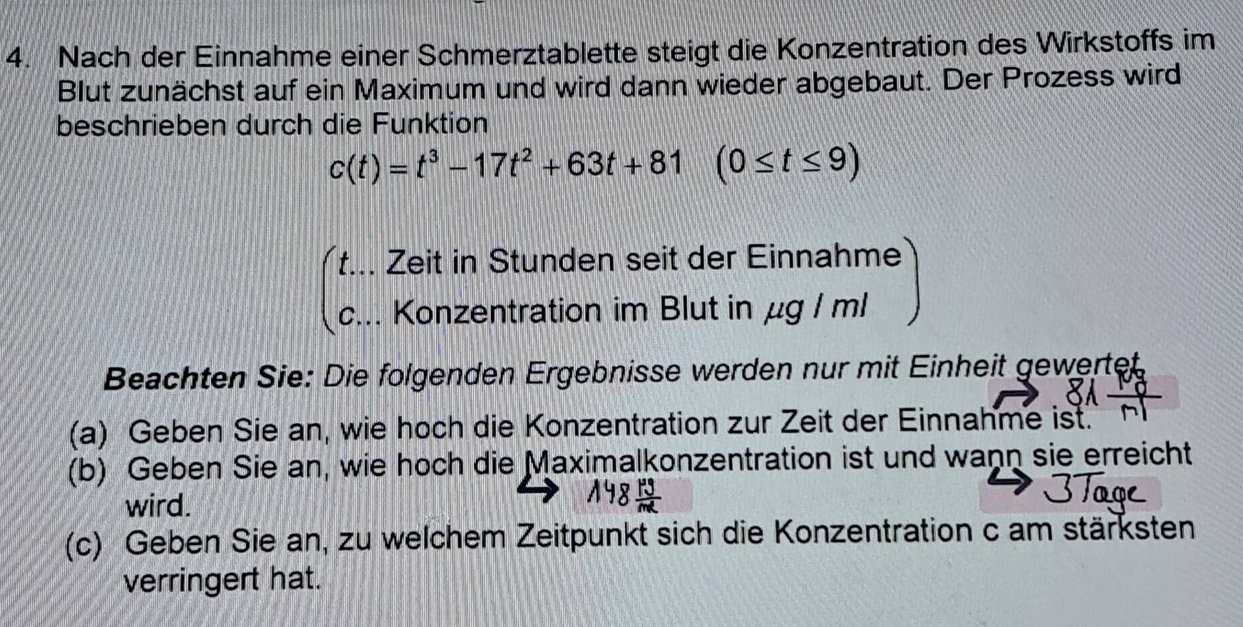 Nach der Einnahme einer Schmerztablette steigt die Konzentration des Wirkstoffs im 
Blut zunächst auf ein Maximum und wird dann wieder abgebaut. Der Prozess wird 
beschrieben durch die Funktion
c(t)=t^3-17t^2+63t+81(0≤ t≤ 9)
t... Zeit in Stunden seit der Einnahme 
c... Konzentration im Blut in μg / ml
Beachten Sie: Die folgenden Ergebnisse werden nur mit Einheit gewertet 
(a) Geben Sie an, wie hoch die Konzentration zur Zeit der Einnahme ist. 
(b) Geben Sie an, wie hoch die Maximalkonzentration ist und wann sie erreicht 
wird. 
(c) Geben Sie an, zu welchem Zeitpunkt sich die Konzentration c am stärksten 
verringert hat.