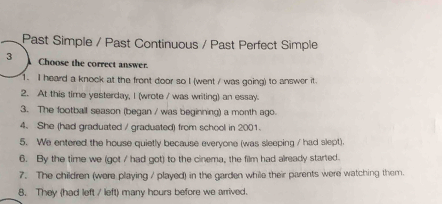 Past Simple / Past Continuous / Past Perfect Simple 
3 Choose the correct answer. 
1. I heard a knock at the front door so I (went / was going) to answer it. 
2. At this time yesterday, I (wrote / was writing) an essay. 
3. The football season (began / was beginning) a month ago. 
4. She (had graduated / graduated) from school in 2001. 
5. We entered the house quietly because everyone (was sleeping / had slept). 
6. By the time we (got / had got) to the cinema, the film had already started. 
7. The children (were playing / played) in the garden while their parents were watching them. 
8. They (had left / left) many hours before we arrived.