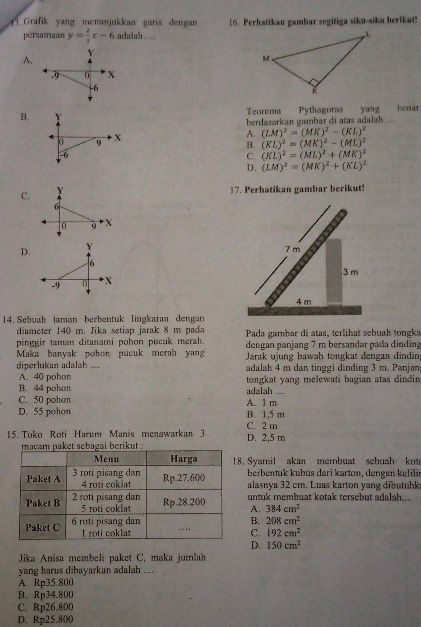 Grafik yang menunjukkan garis dengan 16. Perhatikan gambar segitiga siku-siku berikut!
persamaan y= 2/3 x-6 adalah…...
Y
A.
.9 0 X
-6
Teorema
B. Y Pythagoras  yang henar
berdasarkan gambar di atas adalah ....
() 9 x A. (LM)^2=(MK)^2-(KL)^2
B. (KL)^2=(MK)^2-(ML)^2
-6
C. (KL)^2=(ML)^2+(MK)^2
D. (LM)^2=(MK)^2+(KL)^2
C. Y
17. Perhatikan gambar berikut!
6
9 X
Y
D.
6
-9 0 X 
14. Sebuah taman berbentuk lingkaran dengan
diameter 140 m. Jika setiap jarak 8 m pada Pada gambar di atas, terlihat sebuah tongka
pinggir taman ditanami pohon pucuk merah. dengan panjang 7 m bersandar pada dinding
Maka banyak pohon pucuk merah yan Jarak ujung bawah tongkat dengan dindin
diperlukan adalah .... adalah 4 m dan tinggi dinding 3 m. Panjanj
A. 40 pohon tongkat yang melewati bagian atas dindin
B. 44 pohon adalah ....
C. 50 pohon A. 1 m
D. 55 pohon B. 1,5 m
C. 2 m
15. Toko Roti Harum Manis menawarkan 3 D. 2,5 m
agai berikut :
. Syamil akan membuat sebuah kota
berbentuk kubus dari karton, dengan kelilir
alasnya 32 cm. Luas karton yang dibutuhks
untuk membuat kotak tersebut adalah....
A. 384cm^2
B. 208cm^2
C. 192cm^2
D. 150cm^2
Jika Anisa membeli paket C, maka jumlah
yang harus dibayarkan adalah ....
A. Rp35.800
B. Rp34.800
C. Rp26.800
D. Rp25.800