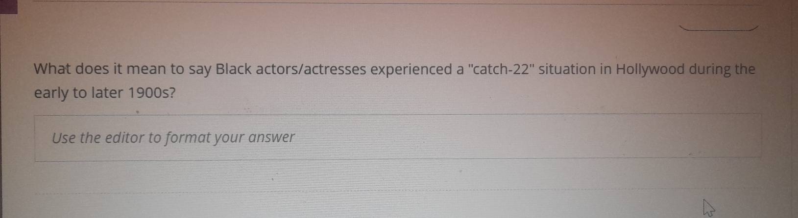 What does it mean to say Black actors/actresses experienced a' 'catch -22'' situation in Hollywood during the 
early to later 1900s? 
Use the editor to format your answer