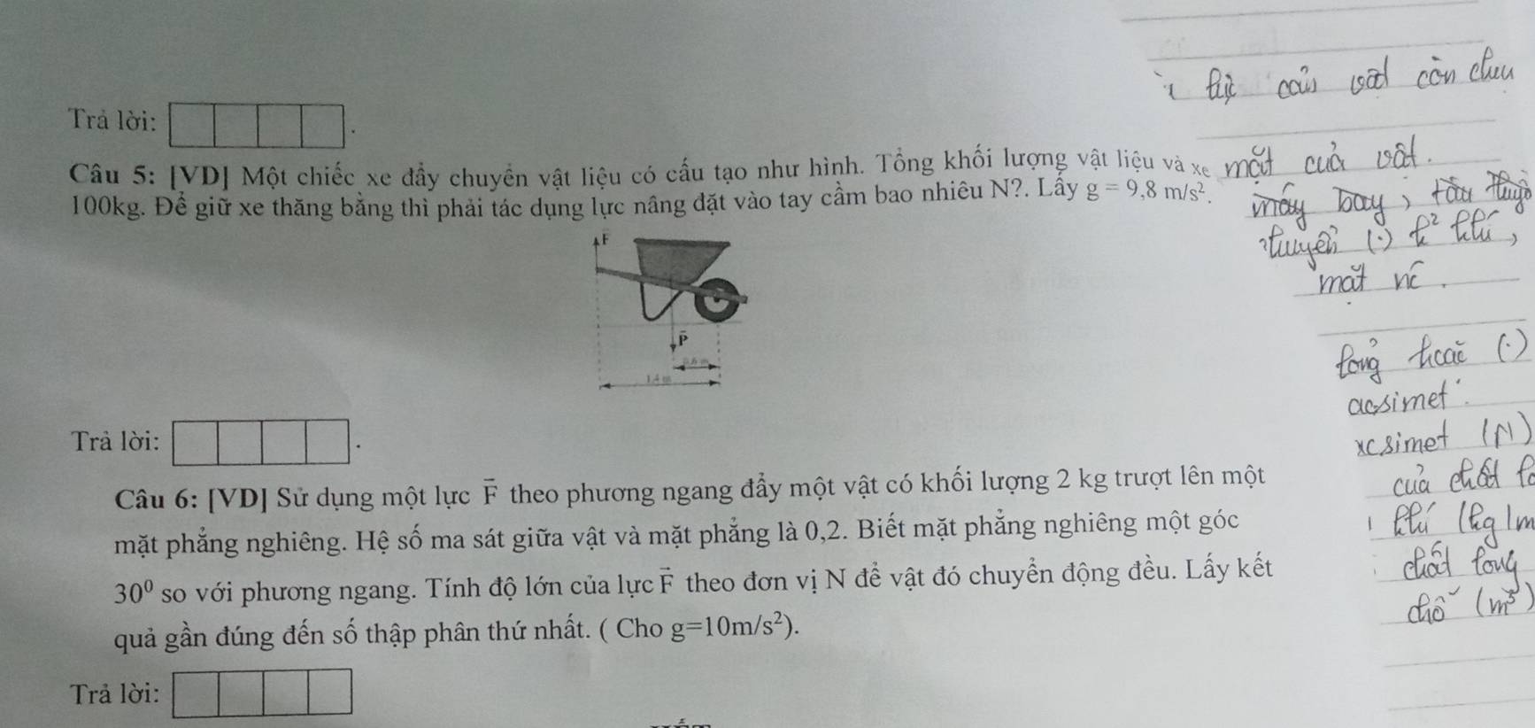 Trả lời: □ □ □ . 
Câu 5: [VD] Một chiếc xe đầy chuyển vật liệu có cầu tạo như hình. Tổng khối lượng vật liệu và xe
100kg. Đề giữ xe thăng bằng thì phải tác dụng lực nâng đặt vào tay cầm bao nhiêu N?. Lầy g=9,8m/s^2. 
AF 
Trả lời: 
Câu 6: [VD] Sử dụng một lực F theo phương ngang đẩy một vật có khối lượng 2 kg trượt lên một 
mặt phẳng nghiêng. Hệ số ma sát giữa vật và mặt phẳng là 0, 2. Biết mặt phẳng nghiêng một góc
30° so với phương ngang. Tính độ lớn của lực F theo đơn vị N đề vật đó chuyển động đều. Lấy kết 
quả gần đúng đến số thập phân thứ nhất. ( Cho g=10m/s^2). 
Trả lời: