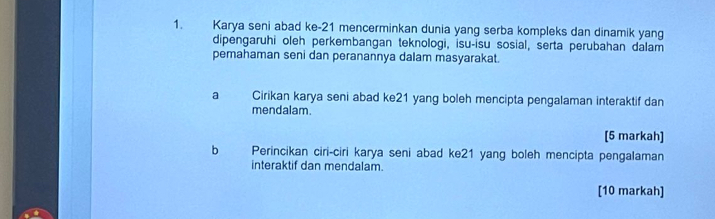 Karya seni abad ke -21 mencerminkan dunia yang serba kompleks dan dinamik yang 
dipengaruhi oleh perkembangan teknologi, isu-isu sosial, serta perubahan dalam 
pemahaman seni dan peranannya dalam masyarakat. 
a a Cirikan karya seni abad ke21 yang boleh mencipta pengalaman interaktif dan 
mendalam. 
[5 markah] 
b Perincikan ciri-ciri karya seni abad ke21 yang boleh mencipta pengalaman 
interaktif dan mendalam. 
[10 markah]