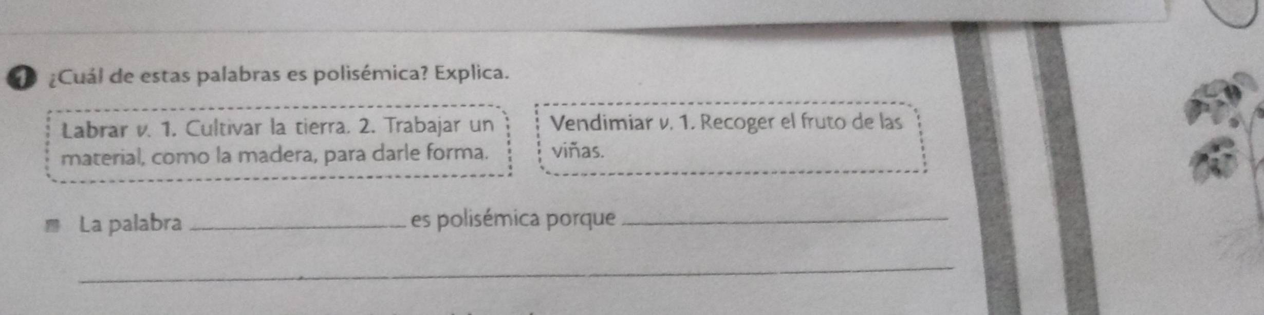 ¿Cuál de estas palabras es polisémica? Explica.
Labrar v. 1. Cultivar la tierra. 2. Trabajar un Vendimiar v. 1. Recoger el fruto de las
material, como la madera, para darle forma. viñas.
La palabra _es polisémica porque_
_