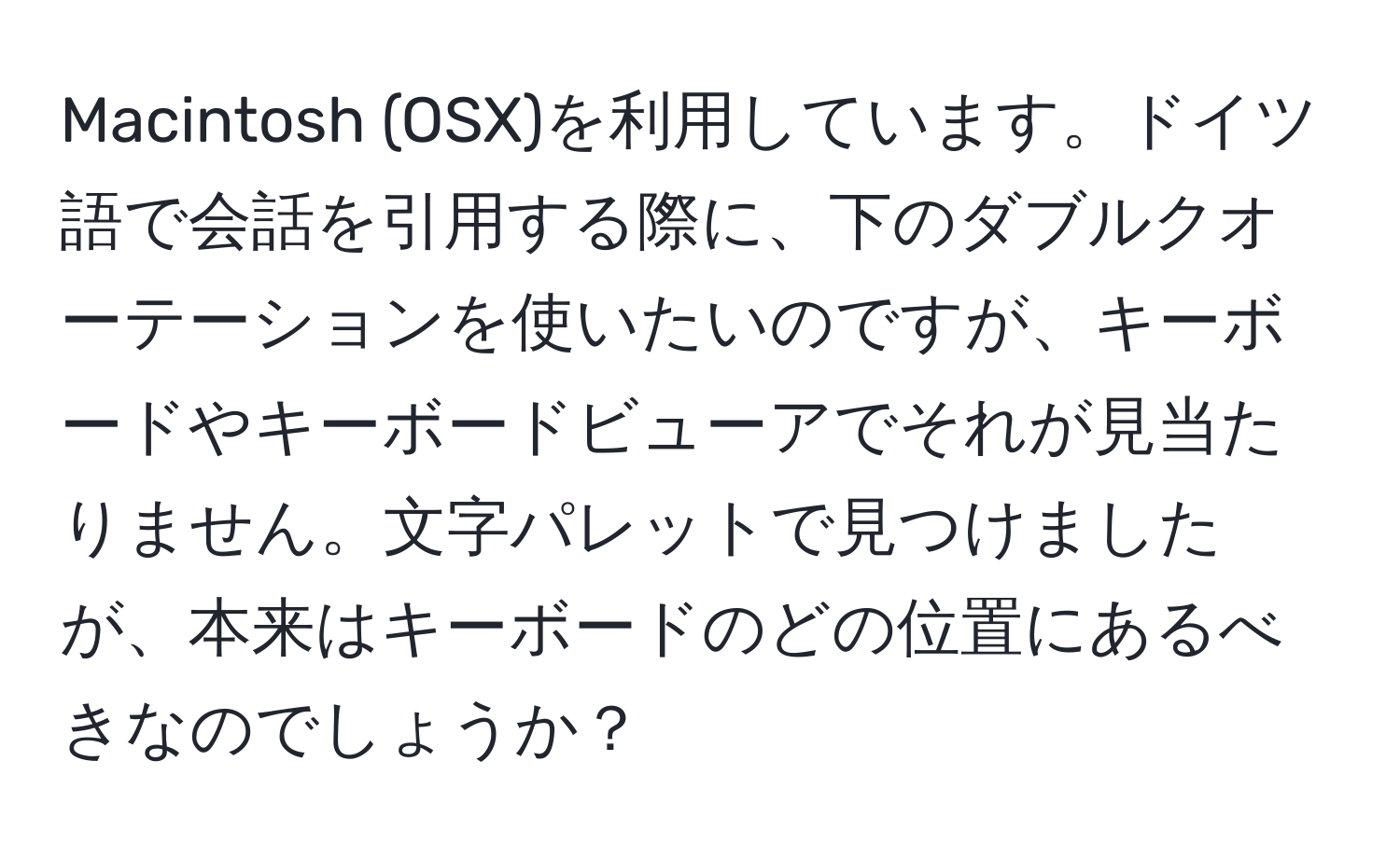 Macintosh (OSX)を利用しています。ドイツ語で会話を引用する際に、下のダブルクオーテーションを使いたいのですが、キーボードやキーボードビューアでそれが見当たりません。文字パレットで見つけましたが、本来はキーボードのどの位置にあるべきなのでしょうか？